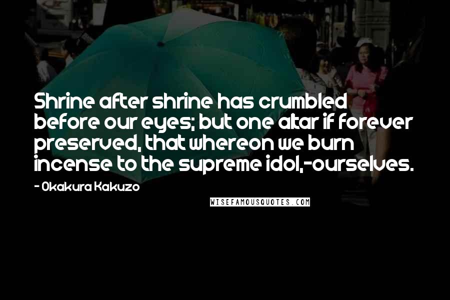 Okakura Kakuzo Quotes: Shrine after shrine has crumbled before our eyes; but one altar if forever preserved, that whereon we burn incense to the supreme idol,-ourselves.