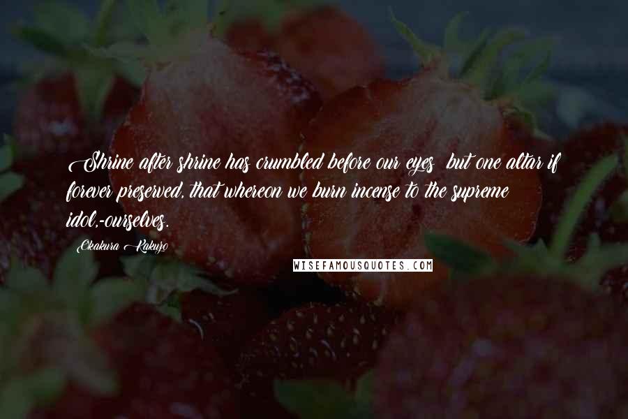Okakura Kakuzo Quotes: Shrine after shrine has crumbled before our eyes; but one altar if forever preserved, that whereon we burn incense to the supreme idol,-ourselves.