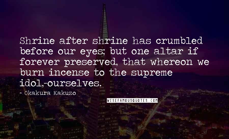 Okakura Kakuzo Quotes: Shrine after shrine has crumbled before our eyes; but one altar if forever preserved, that whereon we burn incense to the supreme idol,-ourselves.