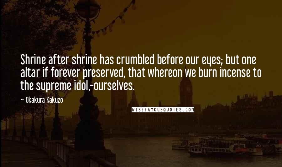 Okakura Kakuzo Quotes: Shrine after shrine has crumbled before our eyes; but one altar if forever preserved, that whereon we burn incense to the supreme idol,-ourselves.