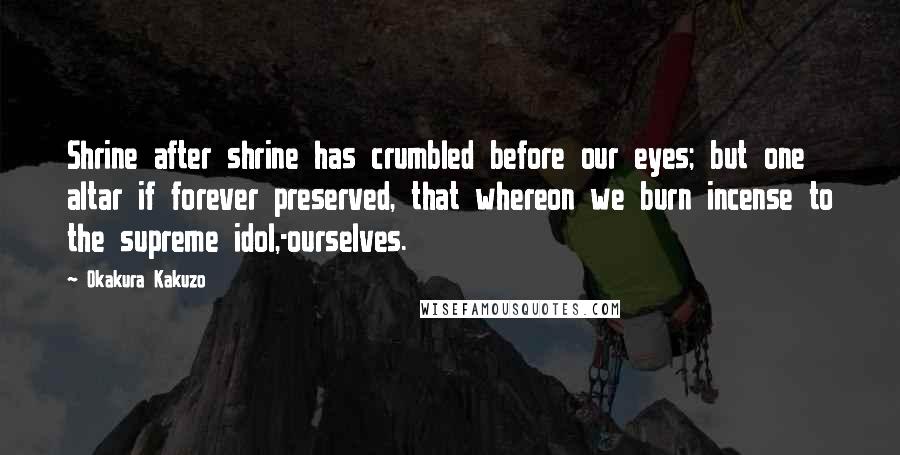 Okakura Kakuzo Quotes: Shrine after shrine has crumbled before our eyes; but one altar if forever preserved, that whereon we burn incense to the supreme idol,-ourselves.