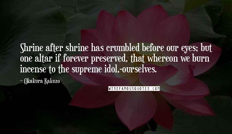 Okakura Kakuzo Quotes: Shrine after shrine has crumbled before our eyes; but one altar if forever preserved, that whereon we burn incense to the supreme idol,-ourselves.