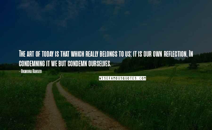 Okakura Kakuzo Quotes: The art of today is that which really belongs to us: it is our own reflection. In condemning it we but condemn ourselves.