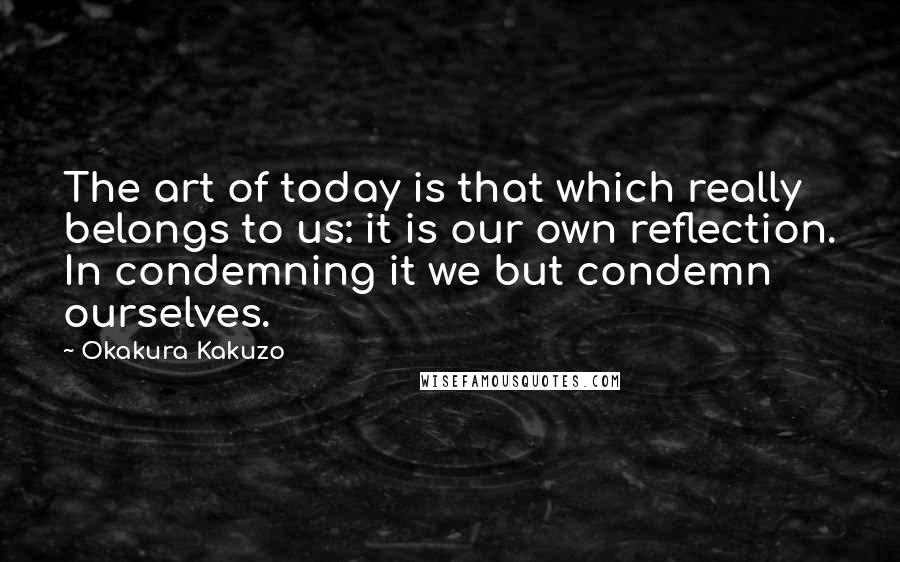 Okakura Kakuzo Quotes: The art of today is that which really belongs to us: it is our own reflection. In condemning it we but condemn ourselves.