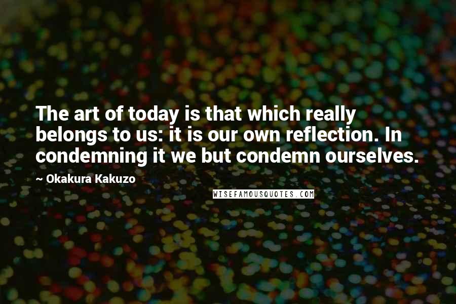 Okakura Kakuzo Quotes: The art of today is that which really belongs to us: it is our own reflection. In condemning it we but condemn ourselves.