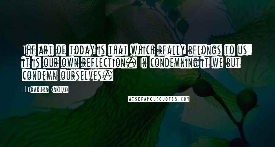 Okakura Kakuzo Quotes: The art of today is that which really belongs to us: it is our own reflection. In condemning it we but condemn ourselves.