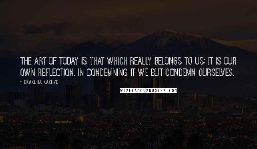 Okakura Kakuzo Quotes: The art of today is that which really belongs to us: it is our own reflection. In condemning it we but condemn ourselves.