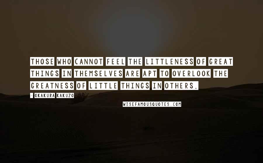 Okakura Kakuzo Quotes: Those who cannot feel the littleness of great things in themselves are apt to overlook the greatness of little things in others.