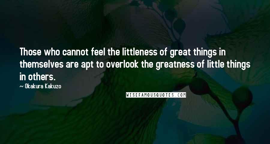 Okakura Kakuzo Quotes: Those who cannot feel the littleness of great things in themselves are apt to overlook the greatness of little things in others.