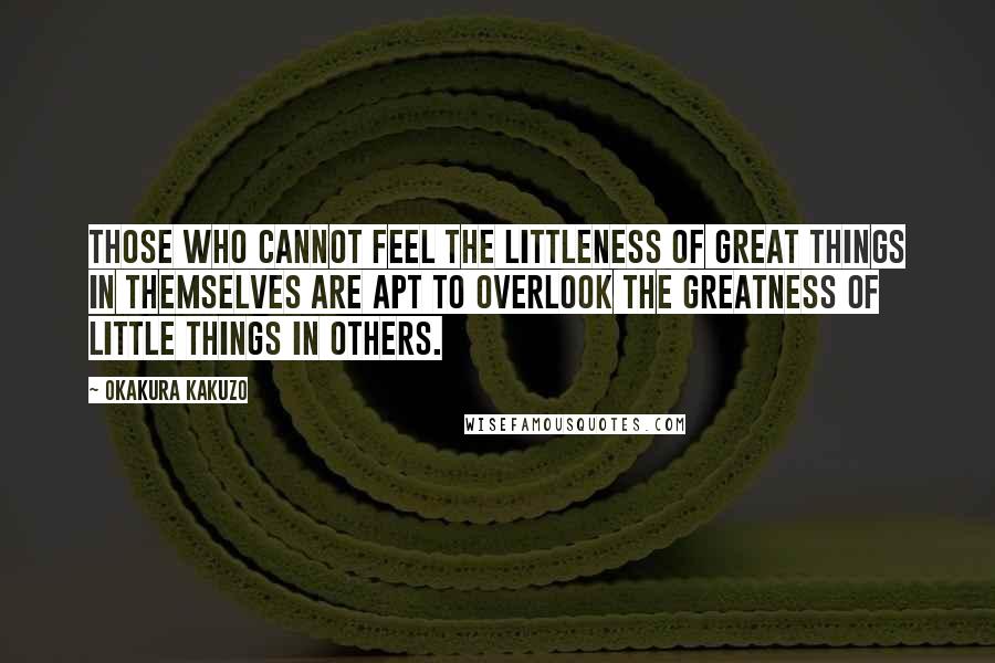 Okakura Kakuzo Quotes: Those who cannot feel the littleness of great things in themselves are apt to overlook the greatness of little things in others.