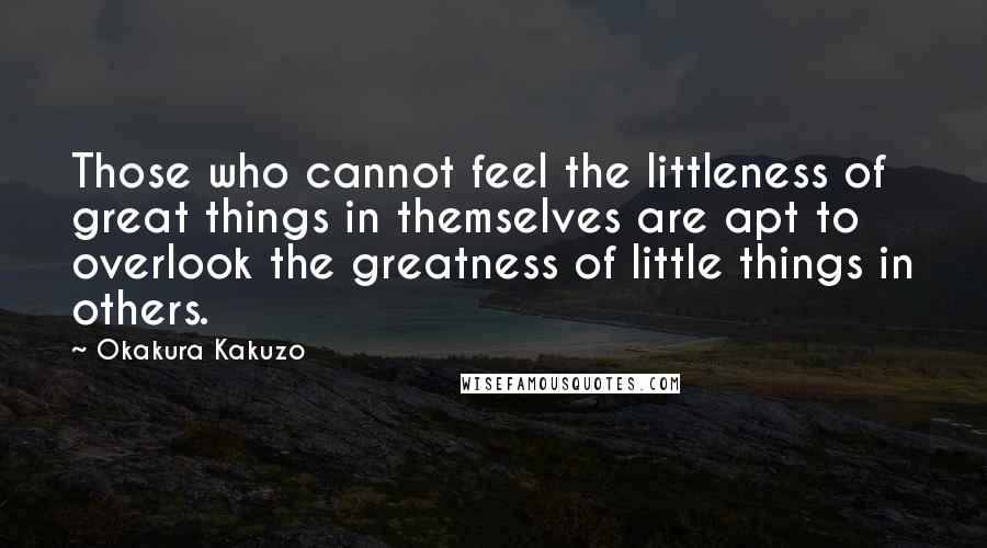Okakura Kakuzo Quotes: Those who cannot feel the littleness of great things in themselves are apt to overlook the greatness of little things in others.