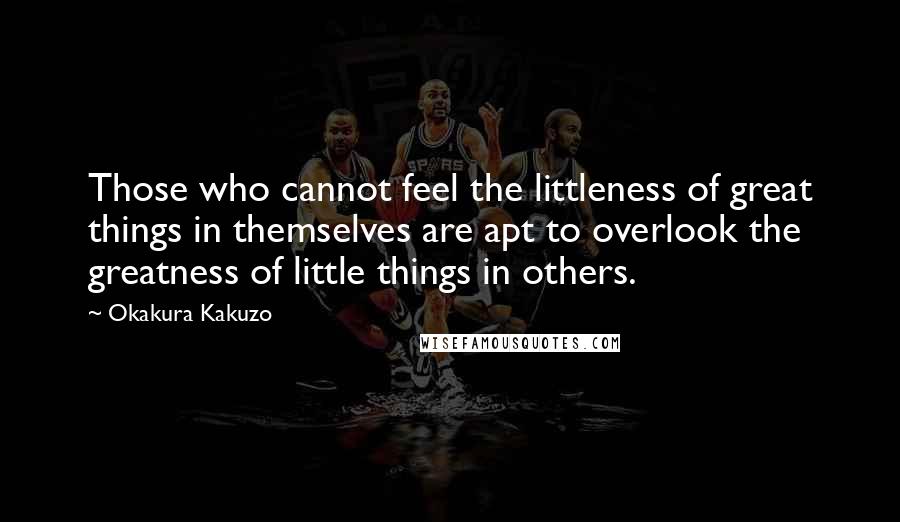 Okakura Kakuzo Quotes: Those who cannot feel the littleness of great things in themselves are apt to overlook the greatness of little things in others.