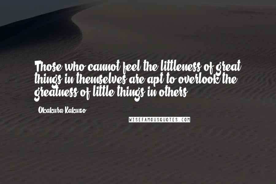 Okakura Kakuzo Quotes: Those who cannot feel the littleness of great things in themselves are apt to overlook the greatness of little things in others.