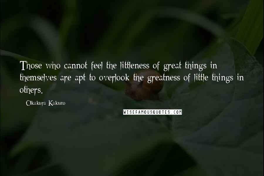 Okakura Kakuzo Quotes: Those who cannot feel the littleness of great things in themselves are apt to overlook the greatness of little things in others.