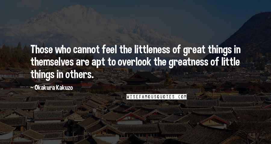 Okakura Kakuzo Quotes: Those who cannot feel the littleness of great things in themselves are apt to overlook the greatness of little things in others.