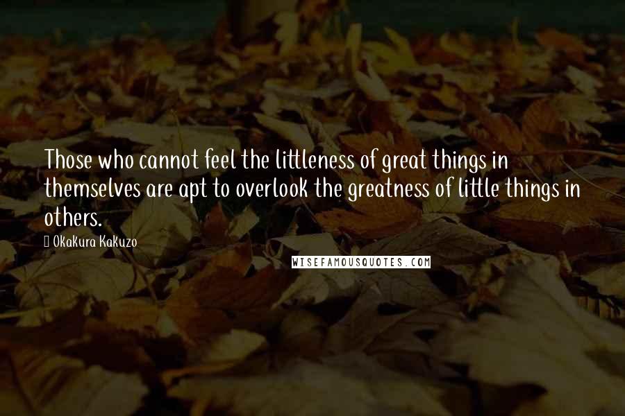 Okakura Kakuzo Quotes: Those who cannot feel the littleness of great things in themselves are apt to overlook the greatness of little things in others.