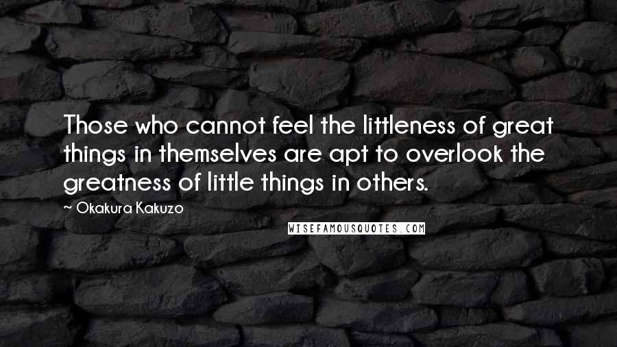 Okakura Kakuzo Quotes: Those who cannot feel the littleness of great things in themselves are apt to overlook the greatness of little things in others.