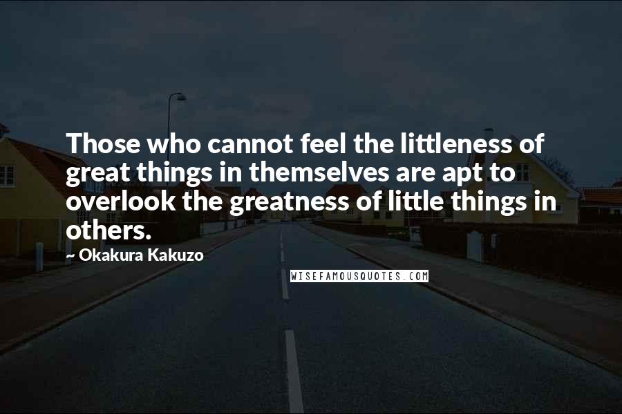 Okakura Kakuzo Quotes: Those who cannot feel the littleness of great things in themselves are apt to overlook the greatness of little things in others.