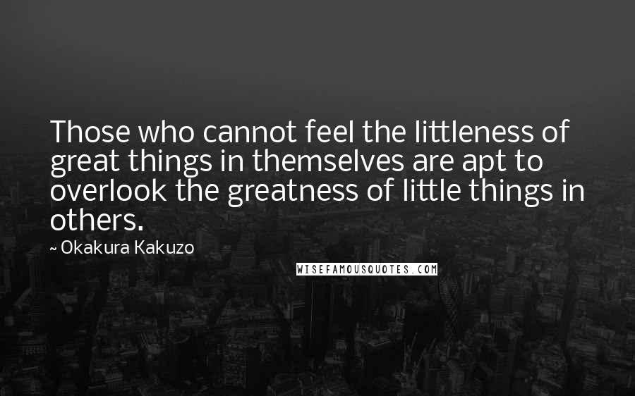 Okakura Kakuzo Quotes: Those who cannot feel the littleness of great things in themselves are apt to overlook the greatness of little things in others.