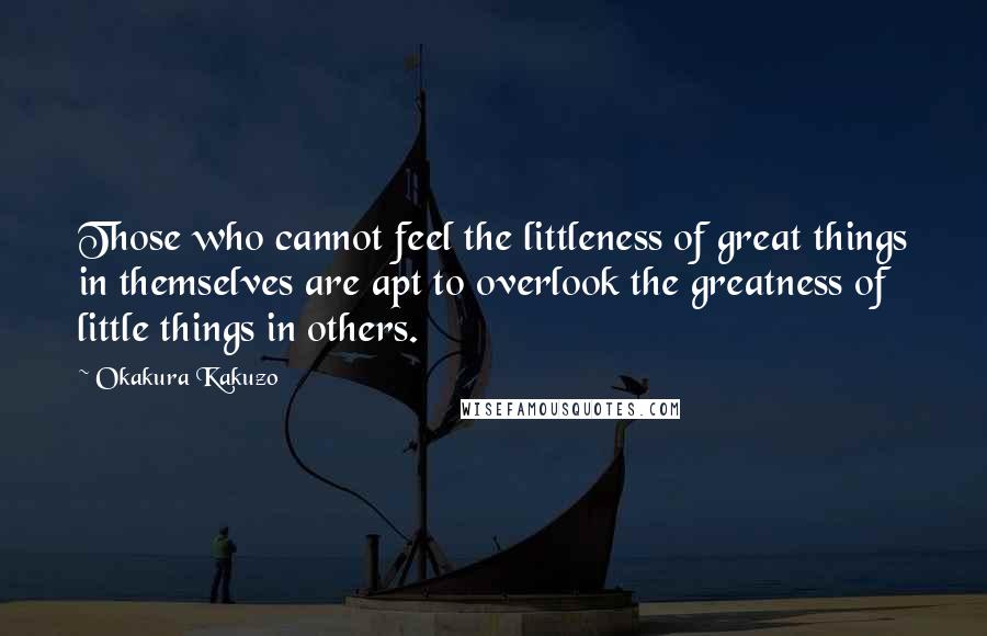 Okakura Kakuzo Quotes: Those who cannot feel the littleness of great things in themselves are apt to overlook the greatness of little things in others.
