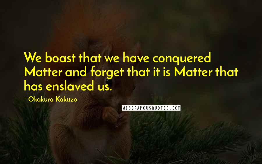 Okakura Kakuzo Quotes: We boast that we have conquered Matter and forget that it is Matter that has enslaved us.