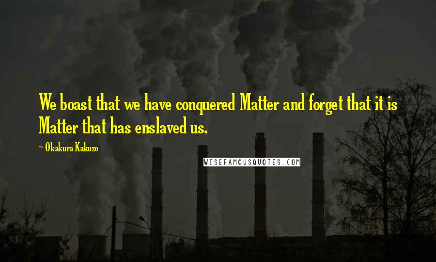 Okakura Kakuzo Quotes: We boast that we have conquered Matter and forget that it is Matter that has enslaved us.