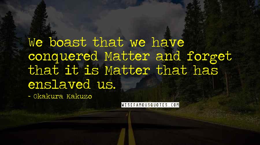 Okakura Kakuzo Quotes: We boast that we have conquered Matter and forget that it is Matter that has enslaved us.