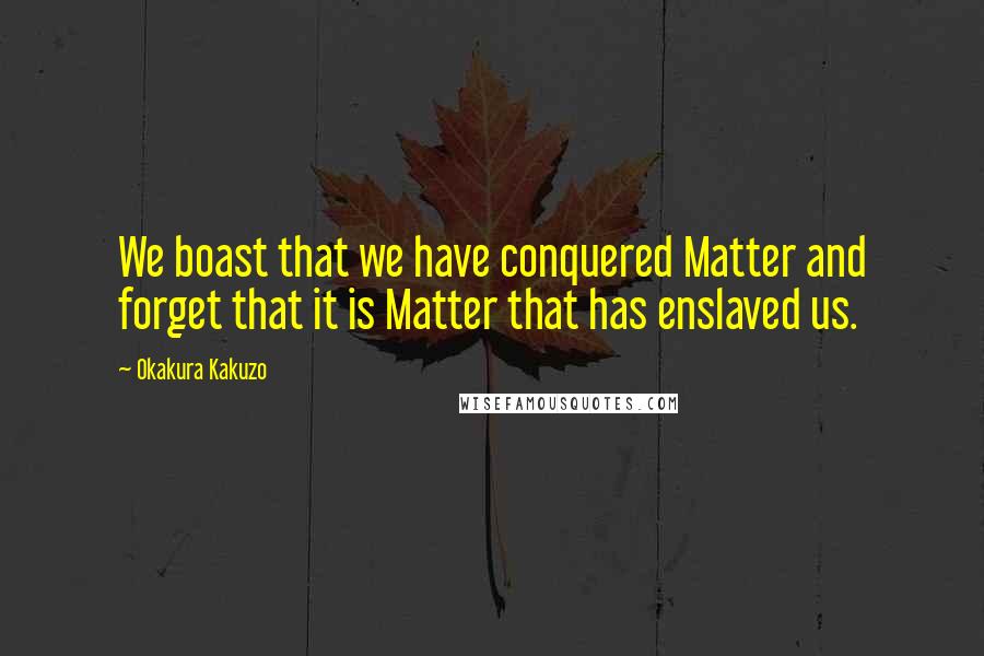 Okakura Kakuzo Quotes: We boast that we have conquered Matter and forget that it is Matter that has enslaved us.