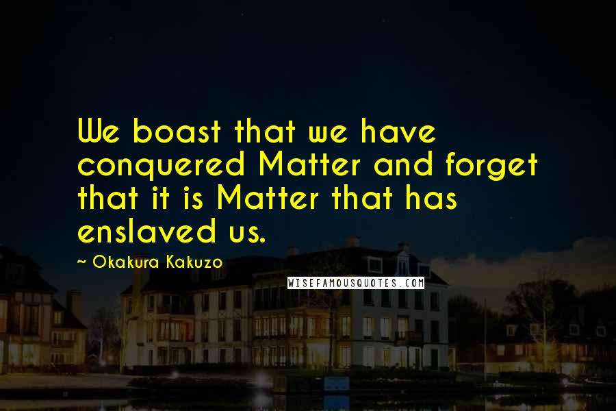 Okakura Kakuzo Quotes: We boast that we have conquered Matter and forget that it is Matter that has enslaved us.
