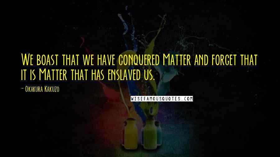 Okakura Kakuzo Quotes: We boast that we have conquered Matter and forget that it is Matter that has enslaved us.