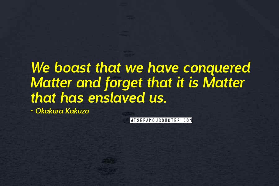 Okakura Kakuzo Quotes: We boast that we have conquered Matter and forget that it is Matter that has enslaved us.