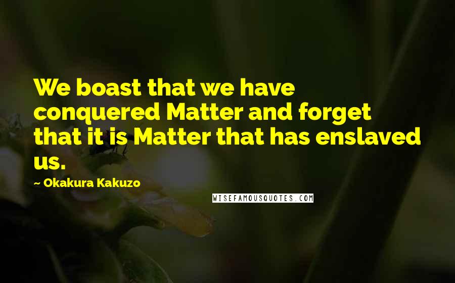 Okakura Kakuzo Quotes: We boast that we have conquered Matter and forget that it is Matter that has enslaved us.