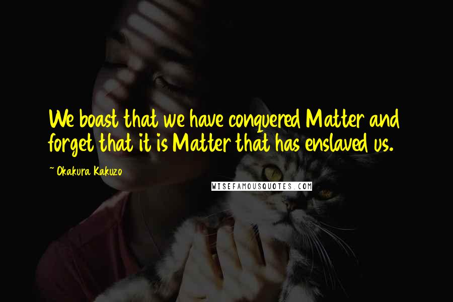 Okakura Kakuzo Quotes: We boast that we have conquered Matter and forget that it is Matter that has enslaved us.
