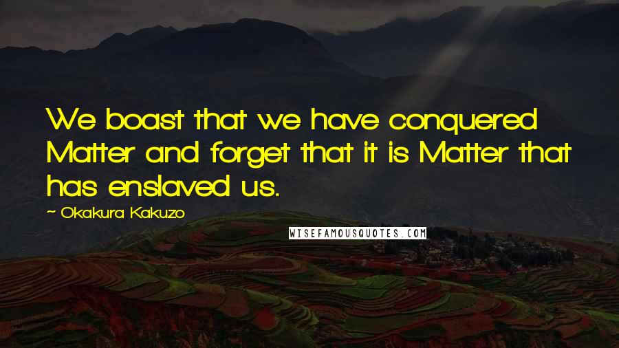 Okakura Kakuzo Quotes: We boast that we have conquered Matter and forget that it is Matter that has enslaved us.