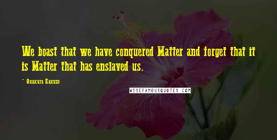 Okakura Kakuzo Quotes: We boast that we have conquered Matter and forget that it is Matter that has enslaved us.
