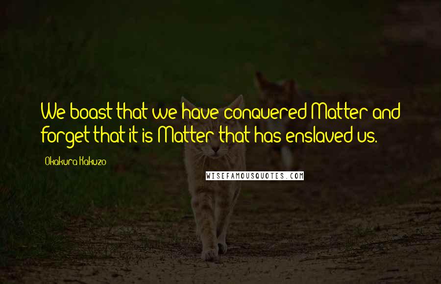 Okakura Kakuzo Quotes: We boast that we have conquered Matter and forget that it is Matter that has enslaved us.