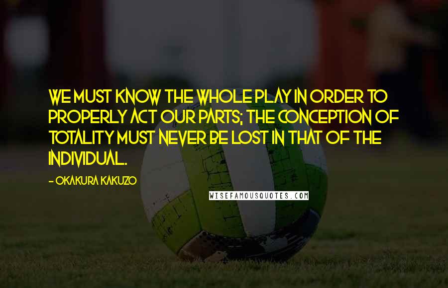 Okakura Kakuzo Quotes: We must know the whole play in order to properly act our parts; the conception of totality must never be lost in that of the individual.