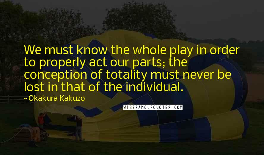 Okakura Kakuzo Quotes: We must know the whole play in order to properly act our parts; the conception of totality must never be lost in that of the individual.