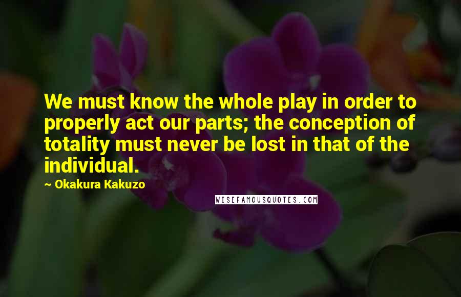 Okakura Kakuzo Quotes: We must know the whole play in order to properly act our parts; the conception of totality must never be lost in that of the individual.