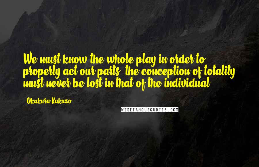 Okakura Kakuzo Quotes: We must know the whole play in order to properly act our parts; the conception of totality must never be lost in that of the individual.