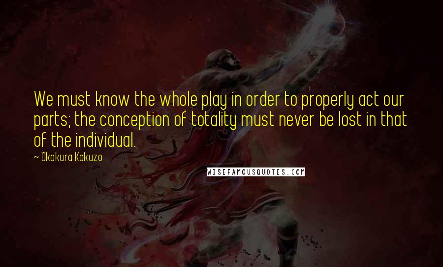 Okakura Kakuzo Quotes: We must know the whole play in order to properly act our parts; the conception of totality must never be lost in that of the individual.