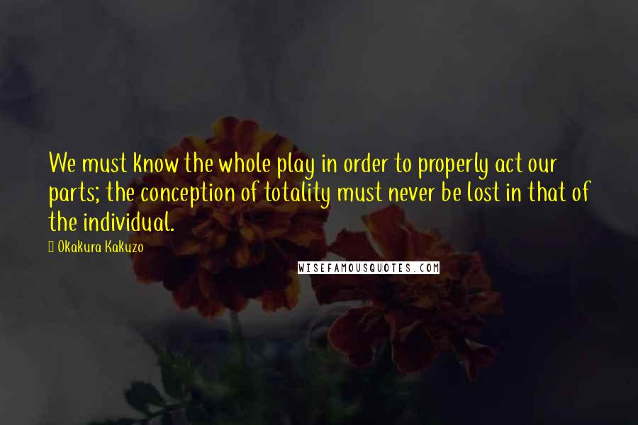 Okakura Kakuzo Quotes: We must know the whole play in order to properly act our parts; the conception of totality must never be lost in that of the individual.