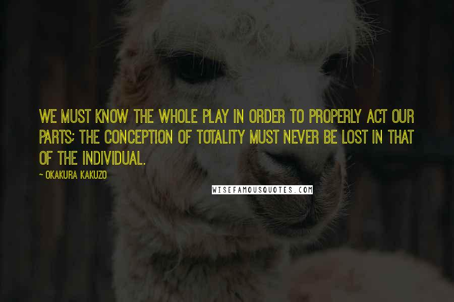 Okakura Kakuzo Quotes: We must know the whole play in order to properly act our parts; the conception of totality must never be lost in that of the individual.