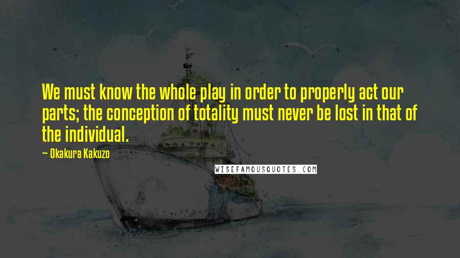 Okakura Kakuzo Quotes: We must know the whole play in order to properly act our parts; the conception of totality must never be lost in that of the individual.