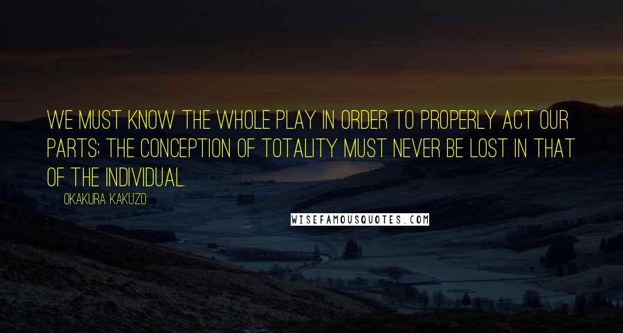 Okakura Kakuzo Quotes: We must know the whole play in order to properly act our parts; the conception of totality must never be lost in that of the individual.