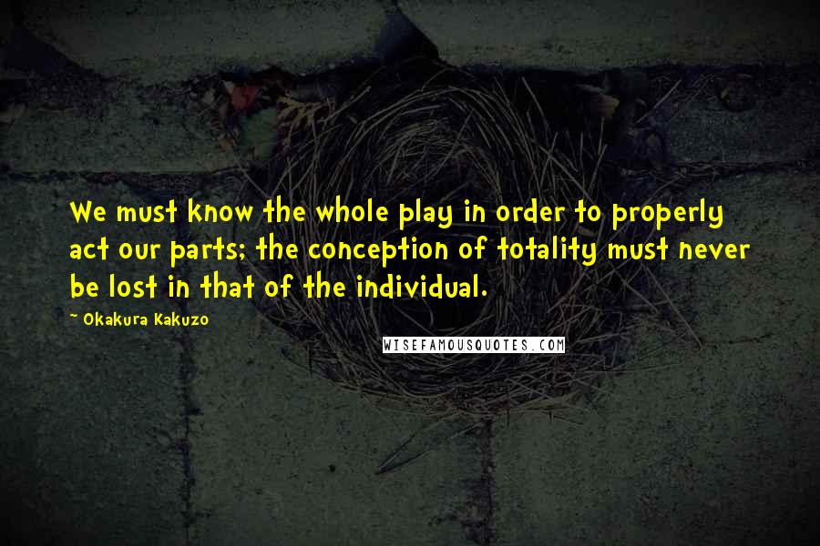 Okakura Kakuzo Quotes: We must know the whole play in order to properly act our parts; the conception of totality must never be lost in that of the individual.