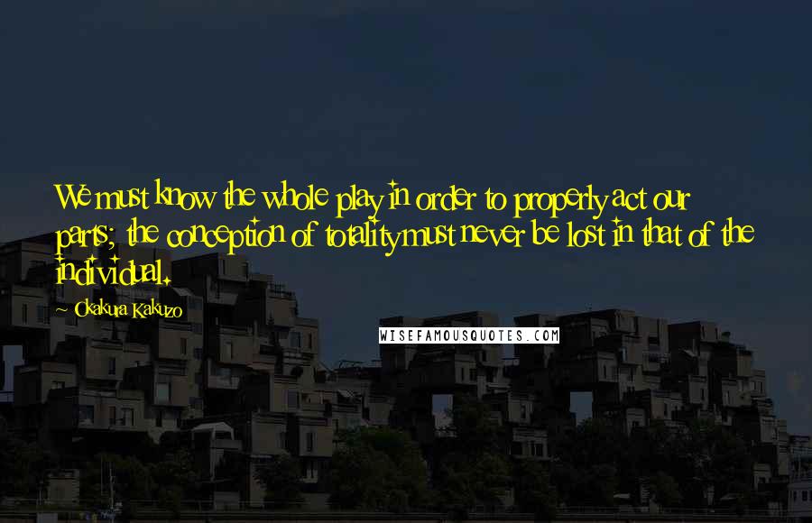 Okakura Kakuzo Quotes: We must know the whole play in order to properly act our parts; the conception of totality must never be lost in that of the individual.