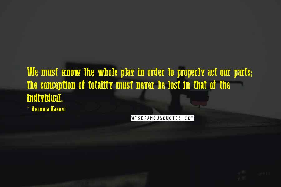 Okakura Kakuzo Quotes: We must know the whole play in order to properly act our parts; the conception of totality must never be lost in that of the individual.