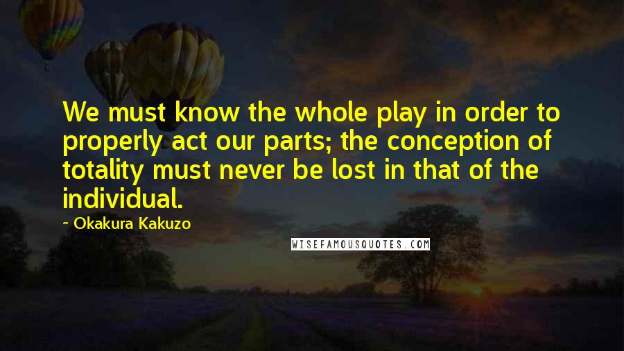 Okakura Kakuzo Quotes: We must know the whole play in order to properly act our parts; the conception of totality must never be lost in that of the individual.