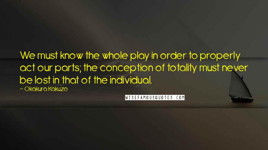 Okakura Kakuzo Quotes: We must know the whole play in order to properly act our parts; the conception of totality must never be lost in that of the individual.